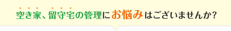 空き家、留守宅の管理にお悩みはございませんか?